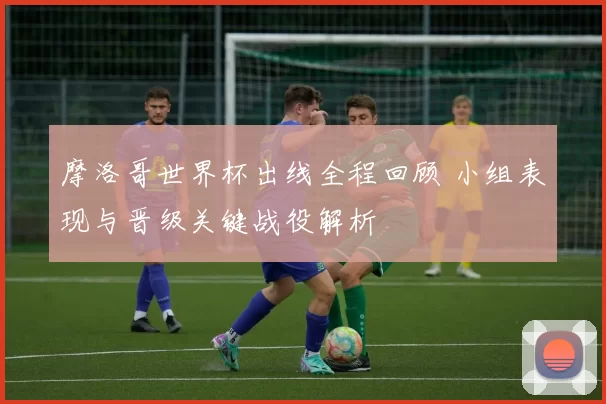 摩洛哥世界杯出线全程回顾 小组表现与晋级关键战役解析