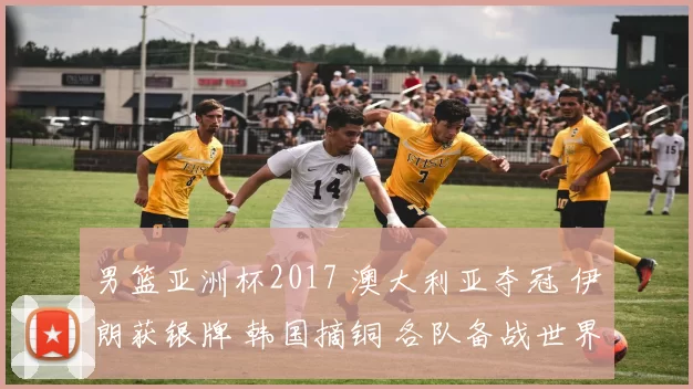 男篮亚洲杯2017 澳大利亚夺冠 伊朗获银牌 韩国摘铜 各队备战世界杯展望