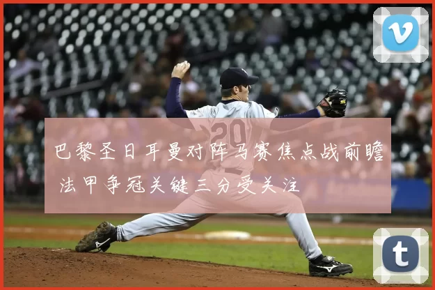 巴黎圣日耳曼对阵马赛焦点战前瞻 法甲争冠关键三分受关注