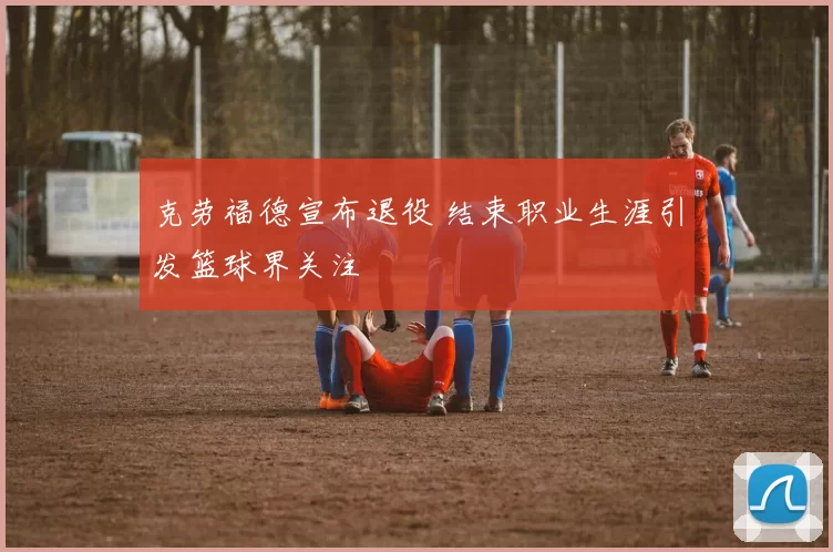 克劳福德宣布退役 结束职业生涯引发篮球界关注