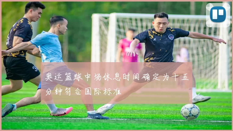 奥运篮球中场休息时间确定为十五分钟符合国际标准