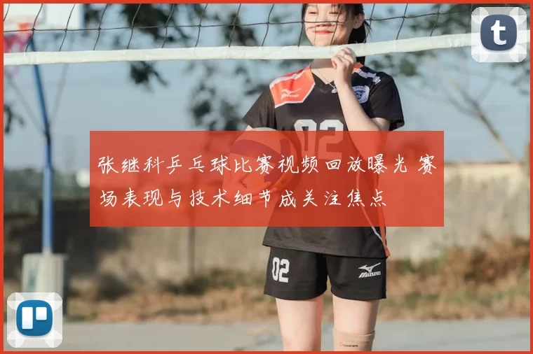 张继科乒乓球比赛视频回放曝光 赛场表现与技术细节成关注焦点
