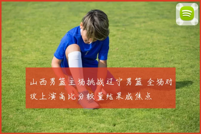 山西男篮主场挑战辽宁男篮 全场对攻上演高比分较量结果成焦点