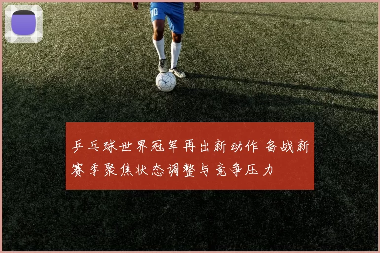 乒乓球世界冠军再出新动作 备战新赛季聚焦状态调整与竞争压力