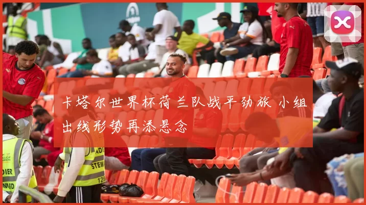 卡塔尔世界杯荷兰队战平劲旅 小组出线形势再添悬念