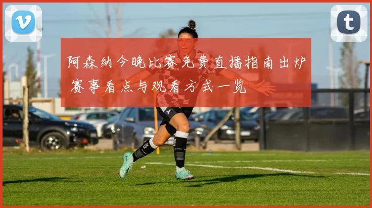 阿森纳今晚比赛免费直播指南出炉 赛事看点与观看方式一览