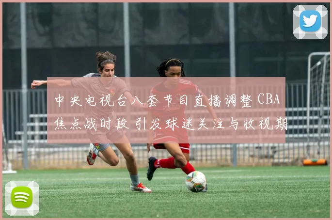 中央电视台八套节目直播调整 CBA焦点战时段 引发球迷关注与收视期待