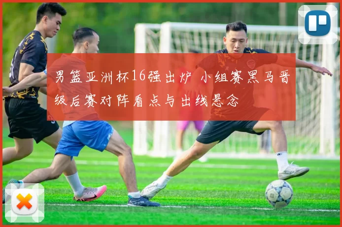 男篮亚洲杯16强出炉 小组赛黑马晋级后赛对阵看点与出线悬念