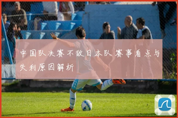 中国队决赛不敌日本队 赛事看点与失利原因解析
