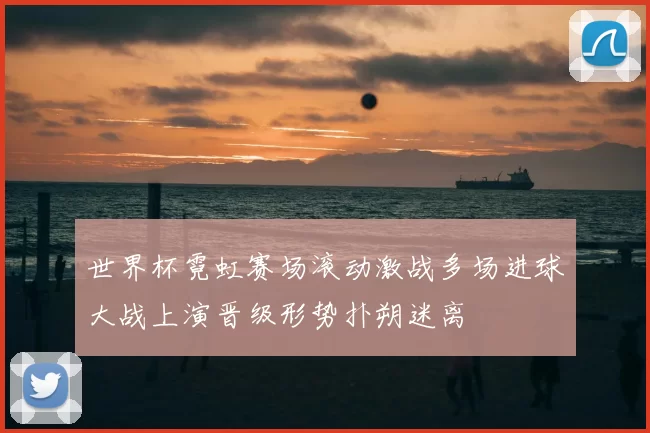 世界杯霓虹赛场滚动激战多场进球大战上演晋级形势扑朔迷离