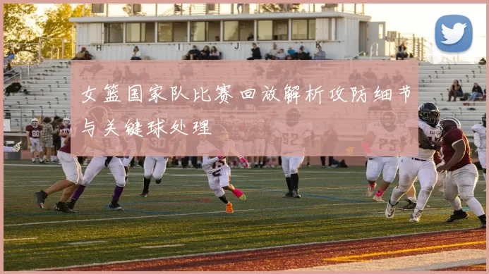 女篮国家队比赛回放解析攻防细节与关键球处理