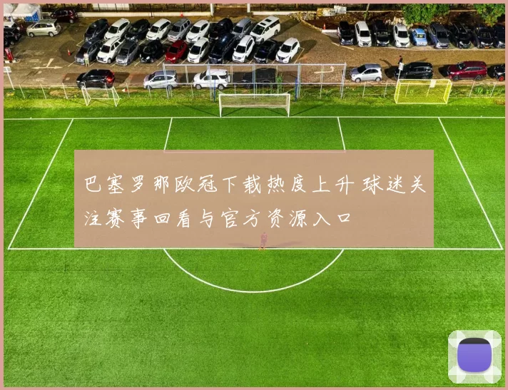 巴塞罗那欧冠下载热度上升 球迷关注赛事回看与官方资源入口