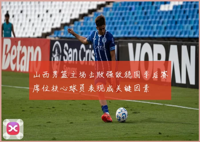 山西男篮主场击败强敌稳固季后赛席位核心球员表现成关键因素