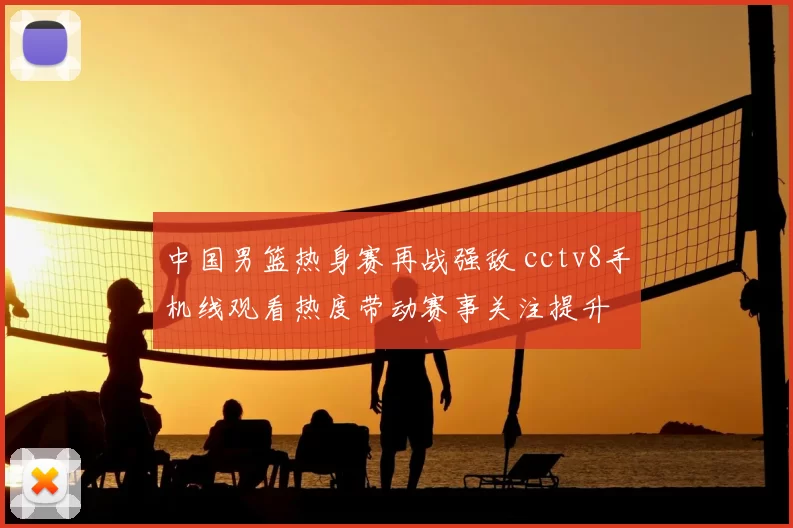 中国男篮热身赛再战强敌 cctv8手机线观看热度带动赛事关注提升