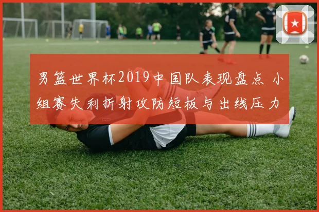男篮世界杯2019中国队表现盘点 小组赛失利折射攻防短板与出线压力