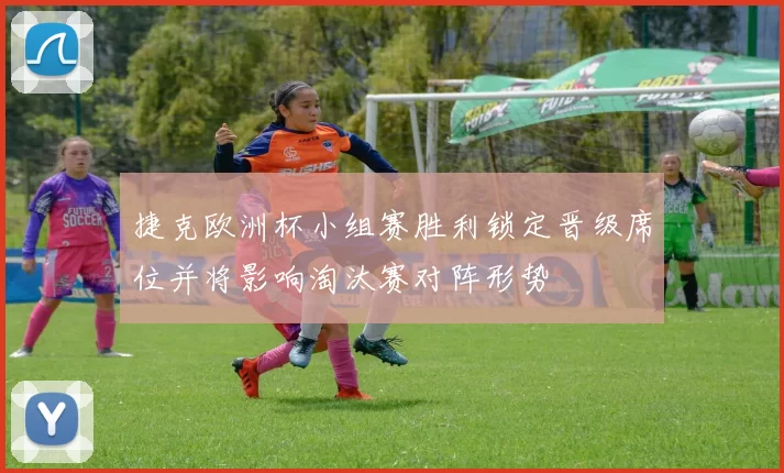 捷克欧洲杯小组赛胜利锁定晋级席位并将影响淘汰赛对阵形势