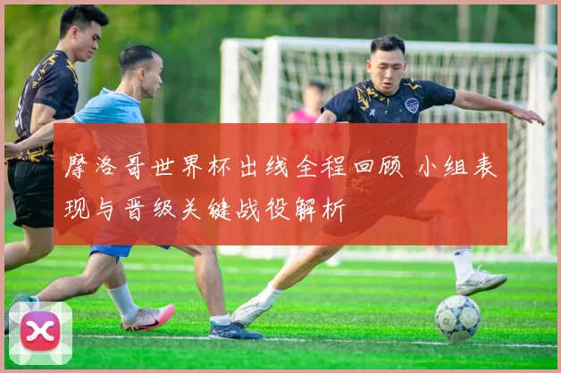 摩洛哥世界杯出线全程回顾 小组表现与晋级关键战役解析