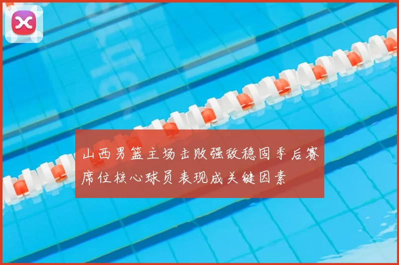 山西男篮主场击败强敌稳固季后赛席位核心球员表现成关键因素