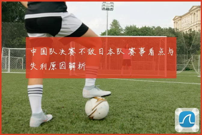 中国队决赛不敌日本队 赛事看点与失利原因解析