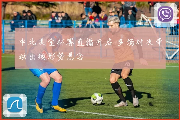中北美金杯赛直播开启 多场对决牵动出线形势悬念