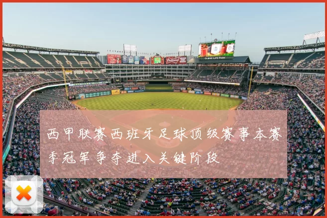 西甲联赛西班牙足球顶级赛事本赛季冠军争夺进入关键阶段