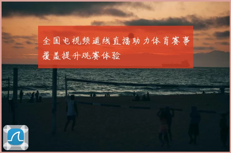 全国电视频道线直播助力体育赛事覆盖提升观赛体验