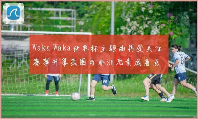 Waka Waka世界杯主题曲再受关注 赛事开幕氛围与非洲元素成看点