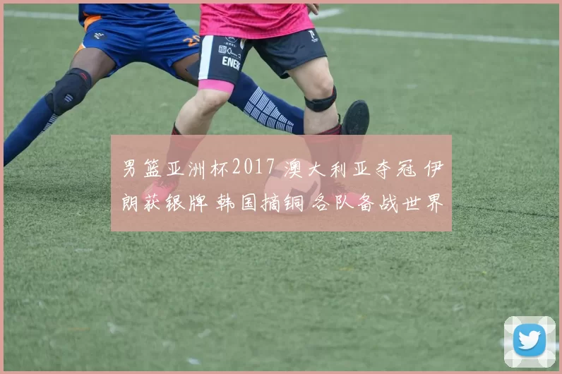 男篮亚洲杯2017 澳大利亚夺冠 伊朗获银牌 韩国摘铜 各队备战世界杯展望