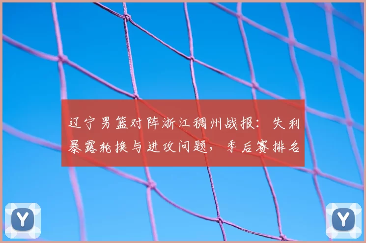 辽宁男篮对阵浙江稠州战报：失利暴露轮换与进攻问题，季后赛排名承压