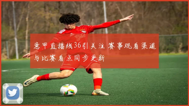 意甲直播线36引关注 赛事观看渠道与比赛看点同步更新