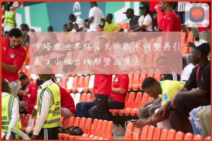 卡塔尔世界杯荷兰队战术调整再引关注小组出线形势成焦点