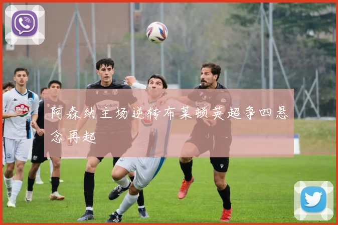 阿森纳主场逆转布莱顿英超争四悬念再起