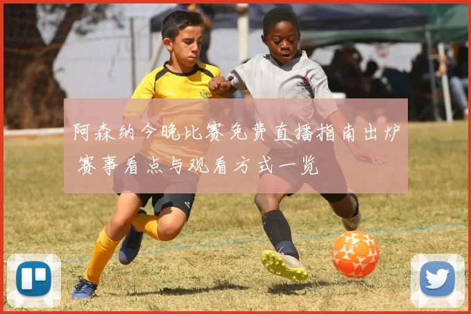 阿森纳今晚比赛免费直播指南出炉 赛事看点与观看方式一览