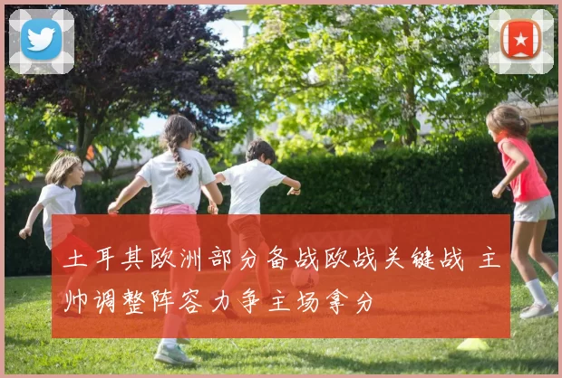 土耳其欧洲部分备战欧战关键战 主帅调整阵容力争主场拿分