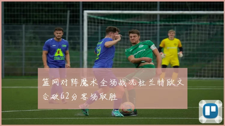 篮网对阵魔术全场战况杜兰特欧文合砍62分客场取胜