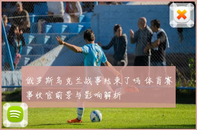 俄罗斯乌克兰战事结束了吗 体育赛事收官前景与影响解析