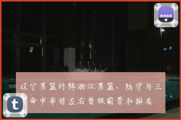 辽宁男篮对阵浙江男篮，防守与三分命中率将左右晋级前景和排名