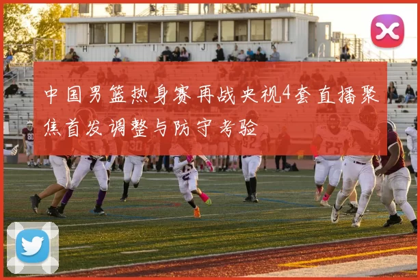 中国男篮热身赛再战央视4套直播聚焦首发调整与防守考验