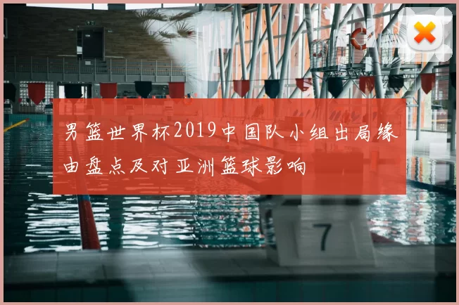 男篮世界杯2019中国队小组出局缘由盘点及对亚洲篮球影响