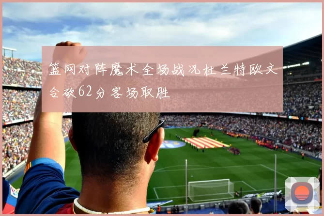 篮网对阵魔术全场战况杜兰特欧文合砍62分客场取胜