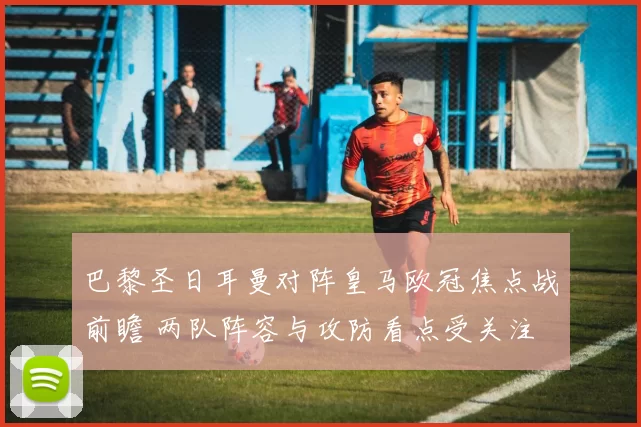 巴黎圣日耳曼对阵皇马欧冠焦点战前瞻 两队阵容与攻防看点受关注