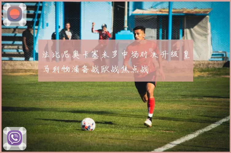 法比尼奥卡塞米罗中场对决升级 皇马利物浦备战欧战焦点战