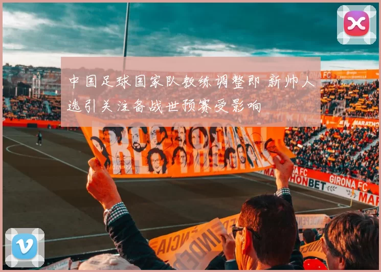 中国足球国家队教练调整即 新帅人选引关注备战世预赛受影响