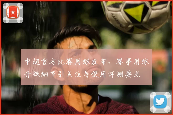 中超官方比赛用球发布，赛事用球升级细节引关注与使用评测要点