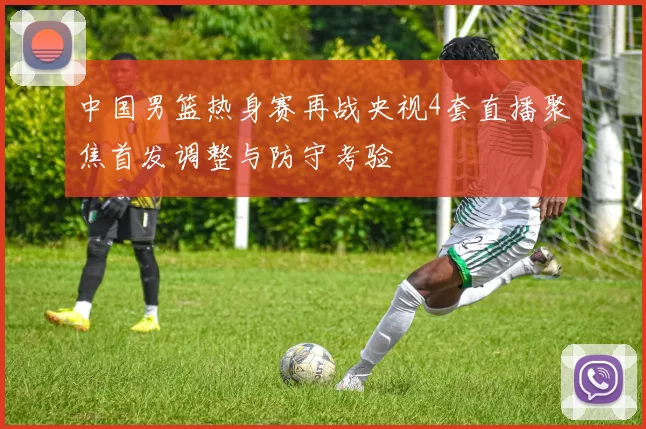 中国男篮热身赛再战央视4套直播聚焦首发调整与防守考验