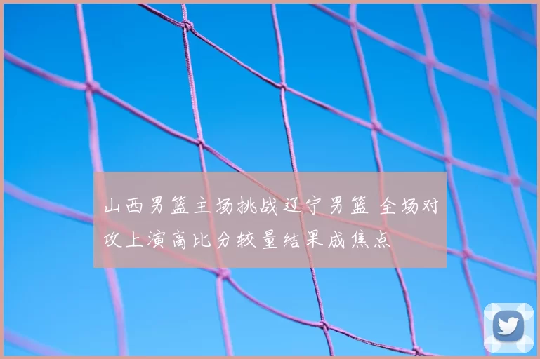 山西男篮主场挑战辽宁男篮 全场对攻上演高比分较量结果成焦点