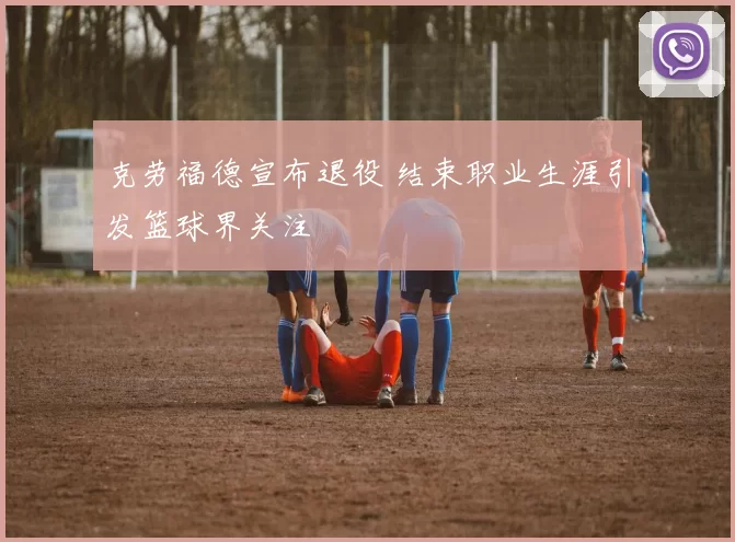 克劳福德宣布退役 结束职业生涯引发篮球界关注