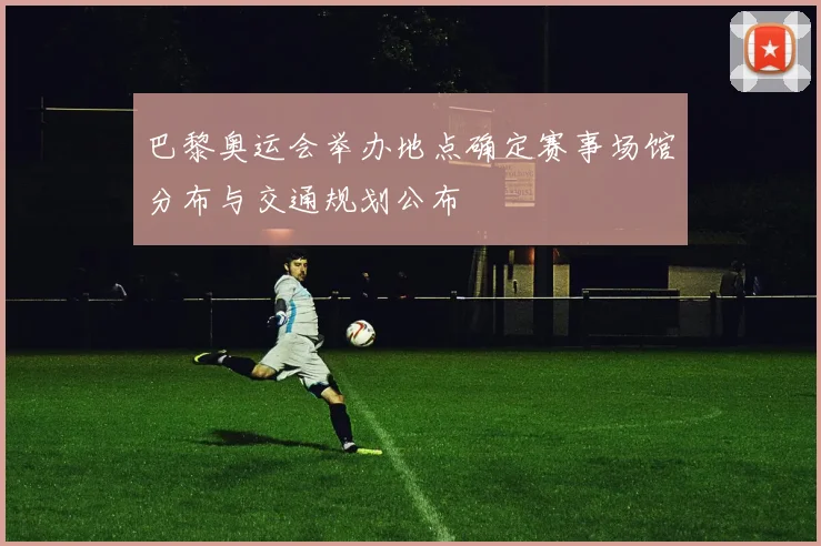 巴黎奥运会举办地点确定赛事场馆分布与交通规划公布