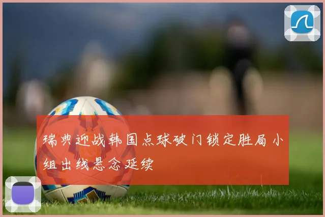 瑞典迎战韩国点球破门锁定胜局小组出线悬念延续