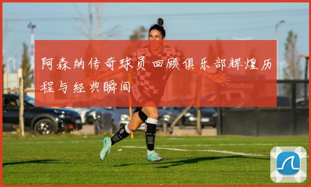 阿森纳传奇球员回顾俱乐部辉煌历程与经典瞬间